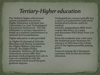 The Hellenic higher educational
system comprises two sectors.
Higher Education is divided into
Universities (23 )and Technological
Educational Institutions –TEI (16).
Admission to tertiary education is
based on a student’s performance in
national level examinations.
Higher education is also provided
by Higher Ecclesiastical Schools,
Merchant and Marine Academies,
the Higher Military Education
Schools, the Higher Police
Academies. However, all the above
institutions cannot offer Post-
graduate study programs but only in
cases of cooperation with the
universities which award the post-
graduate degrees.
Undergraduate courses typically last
4 years (5 in polytechnics and some
technical/art schools, and 6 in
medical
schools), postgraduate (MSc level)
courses last from 1 to 2 years
and doctorates (PhD level) from 3 to
6 years.
From the academic year 2006-2007
the minimum score necessary for
entrance to HEIs has to be at least
50% of the highest possible passing
grade.
Greece is among the 6 European
countries with no fees for tertiary
education.
 