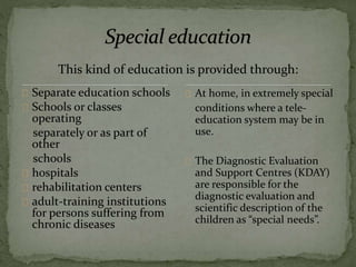 This kind of education is provided through:
Separate education schools
Schools or classes
operating
separately or as part of
other
schools
hospitals
rehabilitation centers
adult-training institutions
for persons suffering from
chronic diseases
At home, in extremely special
conditions where a tele-
education system may be in
use.
The Diagnostic Evaluation
and Support Centres (KDAY)
are responsible for the
diagnostic evaluation and
scientific description of the
children as “special needs”.
 