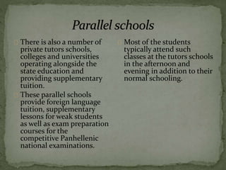 There is also a number of
private tutors schools,
colleges and universities
operating alongside the
state education and
providing supplementary
tuition.
These parallel schools
provide foreign language
tuition, supplementary
lessons for weak students
as well as exam preparation
courses for the
competitive Panhellenic
national examinations.
Most of the students
typically attend such
classes at the tutors schools
in the afternoon and
evening in addition to their
normal schooling.
 