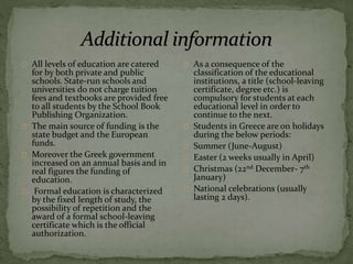 All levels of education are catered
for by both private and public
schools. State-run schools and
universities do not charge tuition
fees and textbooks are provided free
to all students by the School Book
Publishing Organization.
The main source of funding is the
state budget and the European
funds.
Moreover the Greek government
increased on an annual basis and in
real figures the funding of
education.
Formal education is characterized
by the fixed length of study, the
possibility of repetition and the
award of a formal school-leaving
certificate which is the official
authorization.
As a consequence of the
classification of the educational
institutions, a title (school-leaving
certificate, degree etc.) is
compulsory for students at each
educational level in order to
continue to the next.
Students in Greece are on holidays
during the below periods:
Summer (June-August)
Easter (2 weeks usually in April)
Christmas (22nd December- 7th
January)
National celebrations (usually
lasting 2 days).
 