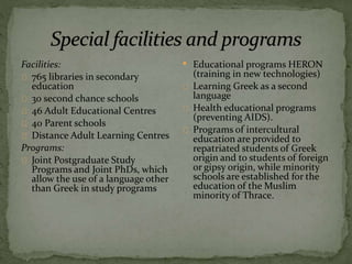 Facilities:
765 libraries in secondary
education
30 second chance schools
46 Adult Educational Centres
40 Parent schools
Distance Adult Learning Centres
Programs:
Joint Postgraduate Study
Programs and Joint PhDs, which
allow the use of a language other
than Greek in study programs
• Educational programs HERON
(training in new technologies)
Learning Greek as a second
language
Health educational programs
(preventing AIDS).
Programs of intercultural
education are provided to
repatriated students of Greek
origin and to students of foreign
or gipsy origin, while minority
schools are established for the
education of the Muslim
minority of Thrace.
 