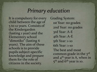 It is compulsory for every
child between the age of
5 to 12 years. Consists of
the Kindergarden
(lasting 1 year) and the
Elementery school
“dimotiko” (lasting 6
years). The aim of these
schools is to provide
pupils subject-specific
knowledge and prepare
them for the role of
citizens in the society.
Grading System:
1st Year: no grades
2nd Year: no grades
3rd Year: A-E
4th Year: A-E
5th Year: 1-10
6th Year: 1-10
The best and most
common grade in the 3rd
and 4th year is A, when in
5th and 6th year is 10.
 