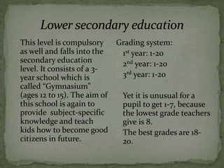 This level is compulsory
as well and falls into the
secondary education
level. It consists of a 3-
year school which is
called “Gymnasium”
(ages 12 to 15). The aim of
this school is again to
provide subject-specific
knowledge and teach
kids how to become good
citizens in future.
Grading system:
1st year: 1-20
2nd year: 1-20
3rd year: 1-20
Yet it is unusual for a
pupil to get 1-7, because
the lowest grade teachers
give is 8.
The best grades are 18-
20.
 