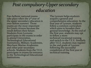 The Lyceum helps students
acquire a general and
comprehensive education. In the
first year of Lyceum, students
follow a common curriculum
which aims to broaden their
general knowledge. At the end of
the first year, students may opt
to follow a more
technical/vocational training
and switch to the T.E.E. Similarly
after T.E.E. students may register
in the 2nd grade of Lyceum
following the successful
completion of the first year of
technical training.
Pan-hellenic national exams
take place when the 3rd year of
the upper secondary education is
over-before summer. Those
exams are the most important
for Greek citizens because the
result defines their future.
Students from Lyceums
participate in the exams in order
to attend Universities,
Technological Educational
Institutions, Military Academies,
Merchant Marine Academies
and other post-secondary
schools. Students from the T.E.E.
participate in exams for entrance
to the Technological Educational
Institutions.
 