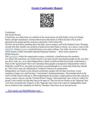 Greek Conformity Report
Conformity:
The Greek Society
Conformity, on a daily basis we conform to the social norms set forth before us by our friends,
family and past experiences. Group cohesiveness (the desire to which one has to be in and is
attracted to the group) greatly increases conformity. Enter Greek life.
We have all seen them, parading down the halls, across campus, and in the Student Union. Strutting
around with their number one symbols of pride across their backs or chests, on a sleeve, a pin or hat,
GREEKS. Going Greek is a social decision as one enters college. You either are or are not a Greek,
which creates a rather noticeable IngroupOutgroup situation, ... Show more content on
Helpwriting.net ...
The conformity within the organization creates a similarity, a bond between the members.
It is funny, but sometimes as a Greek myself, I can hear myself, stereotyping people on the way they
act, dress, look, etc., as to what Organization?s ideals I could see them most easily conforming to.
Then as the ?good Greek? that I am I introduce these people to prospective Organizations where I
think they would fit in, not really giving them a second thought as to where they think they should
go. This is how some are influenced to ?conform? and join an organization.
Independents see Greeks as the ultimate conformers, people who all share one brain, a mob
mentality of party–ers, and Frat boys, ?sorostitutes? and procrastinators. ?Just another brick in the
wall? as Pink Floyd would say it. Most independents do not have a high opinion of Greeks, based on
stories, rumors, movies, and the ?Animal House? images. Their particular view of the so–called ?In–
group? it not usually one that they long to be apart of. They do not see Greeks as the ?Ingroup? they
view their own particular ?cliques? as the ?Ingroup? they want to be a part of. Independents chose
not to conform to the standards set forth by ?founders? they have never met and never
... Get more on HelpWriting.net ...
 