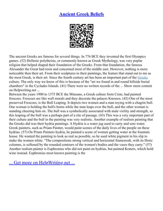 Ancient Greek Beliefs
The ancient Greeks are famous for several things. In 776 BCE they invented the first Olympics
games. (52) Hellenic polytheists, or commonly known as Greek Mythology, was very poplar
religion that helped shaped their foundation of the Greeks. From that foundation, the famous
Alexander the Great had resin and concerned most of the middle east. However, nothing is more
noticeable then their art. From their sculptures to their paintings, the feature that stand out to me as
the most Greek, is their art. Since the fourth century art has been an important part of the Greeks
culture. The only way we know of this is because of the "art we found in and round hillside burial
chambers" in the Cyclades Islands. (41) There were no written records of the ... Show more content
on Helpwriting.net ...
Between the years 1900 to 1375 BCE the Minoans, a Greek culture form Crete, had painted
frescoes. Frescoes are like wall murals and they decorate the palaces Knossos. (42) One of the most
preserved Frescoes, is the Bull Leaping. It depicts two women and a man toying with a chagrin bull.
One woman is holding the bull's horns while the man leaps over the bull, and the other woman is
standing cheering him on. The bull was a symbolically associated with male virility and strength, so
this leaping of the bull was a perhaps part of a rite of passage. (43) This was a very important part of
their culture and the bull in the painting was very realistic. Another example of realism painting that
the Greeks did was their hydria paintings. A Hydria is a water jug used to carry and sore water.
Greek painters, such as Priam Painter, would paint scenes of the daily lives of the people on these
hydrias. (57) On Priam Painters hydria, he painted a scene of women getting water at the fountain
house. He wanted the painting to look as real as possible, so he used white pigment in his slip to
make the women white. "The compositions strong vertical and horizontal framework, with its Doric
columns, is softened by the rounded contours of the women's bodies and the vases they carry." (57)
Another realism painter is Euphronius who did not paint on hydrias, but painted Kraters, which hold
wine instead. Euphronius most known painting is the
... Get more on HelpWriting.net ...
 