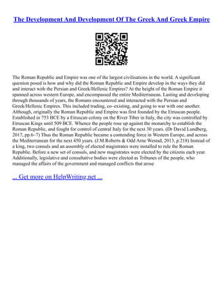 The Development And Development Of The Greek And Greek Empire
The Roman Republic and Empire was one of the largest civilisations in the world. A significant
question posed is how and why did the Roman Republic and Empire develop in the ways they did
and interact with the Persian and Greek/Hellenic Empires? At the height of the Roman Empire it
spanned across western Europe, and encompassed the entire Mediterranean. Lasting and developing
through thousands of years, the Romans encountered and interacted with the Persian and
Greek/Hellenic Empires. This included trading, co–existing, and going to war with one another.
Although, originally the Roman Republic and Empire was first founded by the Etruscan people.
Established in 753 BCE by a Etruscan colony on the River Tiber in Italy, the city was controlled by
Etruscan Kings until 509 BCE. Whence the people rose up against the monarchy to establish the
Roman Republic, and fought for control of central Italy for the next 30 years. (Dr David Lundberg,
2017, pp.6–7) Thus the Roman Republic became a contending force in Western Europe, and across
the Mediterranean for the next 450 years. (J.M.Roberts & Odd Arne Westad, 2013, p.218) Instead of
a king, two consuls and an assembly of elected magistrates were installed to rule the Roman
Republic. Before a new set of consuls, and new magistrates were elected by the citizens each year.
Additionally, legislative and consultative bodies were elected as Tribunes of the people, who
managed the affairs of the government and managed conflicts that arose
... Get more on HelpWriting.net ...
 