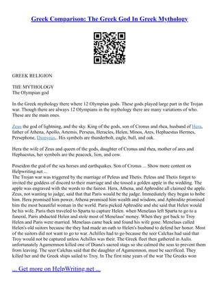 Greek Comparison: The Greek God In Greek Mythology
GREEK RELIGION
THE MYTHOLOGY
The Olympian god
In the Greek mythology there where 12 Olympian gods. These gods played large part in the Trojan
war. Though there are always 12 Olympians in the mythology there are many variations of who.
These are the main ones.
Zeus the god of lightning, and the sky. King of the gods, son of Cronus and rhea, husband of Hera,
father of Athena, Apollo, Artemis, Perseus, Heracles, Helen, Minos, Ares, Hephaestus Hermes,
Persephone, Dionysus,. His symbols are thunderbolt, eagle, bull, and oak.
Hera the wife of Zeus and queen of the gods, daughter of Cronus and rhea, mother of ares and
Hephaestus, her symbols are the peacock, lion, and cow.
Poseidon the god of the sea horses and earthquakes. Son of Cronus ... Show more content on
Helpwriting.net ...
The Trojan war was triggered by the marriage of Peleus and Thetis. Peleus and Thetis forgot to
invited the goddess of discord to their marriage and she tossed a golden apple in the wedding. The
apple was engraved with the words to the fairest. Hera, Athena, and Aphrodite all claimed the apple.
Zeus, not wanting to judge, said that that Paris would be the judge. Immediately they began to bribe
him. Hera promised him power, Athena promised him wealth and wisdom, and Aphrodite promised
him the most beautiful woman in the world. Paris picked Aphrodite and she said that Helen would
be his wife. Paris then traveled to Sparta to capture Helen. when Menelaus left Sparta to go to a
funeral, Paris abducted Helen and stole most of Menelaus' money. When they got back to Troy
Helen and Paris were married. Menelaus came back and found his wife gone. Menelaus called
Helen's old suitors because the they had made an oath to Helen's husband to defend her honor. Most
of the suitors did not want to go to war. Achilles had to go because the seer Calchas had said that
Troy would not be captured unless Achilles was their. The Greek fleet then gathered in Aulis.
unfortunately Agamemnon killed one of Diana's sacred stags so she calmed the seas to prevent them
from leaving. The seer Calchas said that the daughter of Agamemnon, must be sacrificed. They
killed her and the Greek ships sailed to Troy. In The first nine years of the war The Greeks won
... Get more on HelpWriting.net ...
 