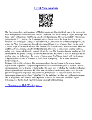Greek Vase Analysis
The Greek vase shows an importance of Mediterranean art. Also, the Greek vase is the one way to
show an importance of ancient Greek culture. The Greek vase has a variety of shapes, meanings, and
has a variety of functions. The Mixing Vessel with Herakles and Alkyoneus, made by Kleophrades
painter in 480 B.C., it shows the diversity of ancient Greek vase in the shape, function, scenes,
materials, and techniques. During the ancient Greek, a Greek vases are used for carrying wine, oil,
water, etc. Also, Greek vases are formed with many different types of shape. However, the most
common shape of the vase is a krater. The function of a Krater is to mix wine with water. Also, it is
used to cool wine. Mixing vessel with Herakles and Alkyoneus is formed into a volute krater. A
volute krater has a curled handles on each side of the vase. The function of curled handles is to lift
the vase from the ground. Mixing vessel with Herakles and Alkyoneus is used for mixing wine and
cooling wine, but it also shows the beauty of Greek vases. The Mixing Vessel with Herakles and
Alkyoneus shows scenes of Herakles, a Greek hero, is preparing ... Show more content on
Helpwriting.net ...
However, it is not his real name. The name comes from the cup, located in Paris now, has the
signature of Kleophrades. Kleophrades painter worked in Athens during 505 to 475 B.C. He was
vase painter and he was disciple of Euthymides. His vases may symbolize the period of unification
after the generation of innovators. He often used old techniques of making vases. Also, he more
preferred to decorate large vases like his teacher, Euthymides. He also paint scenes drawn by
innovators with new scenes from Trojan War. For the technique, he often use red figure technique,
like Mixing Vessel with Herakle and Alkyoneus. However, he sometimes used black figure
technique, too. But his black figure technique was used for Panathenaic
... Get more on HelpWriting.net ...
 