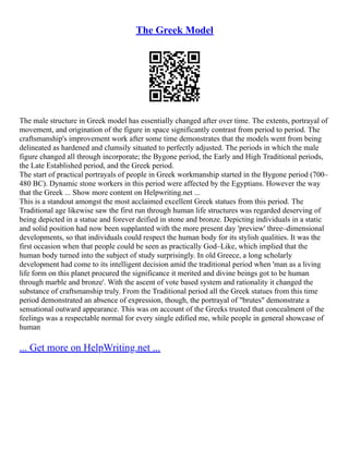 The Greek Model
The male structure in Greek model has essentially changed after over time. The extents, portrayal of
movement, and origination of the figure in space significantly contrast from period to period. The
craftsmanship's improvement work after some time demonstrates that the models went from being
delineated as hardened and clumsily situated to perfectly adjusted. The periods in which the male
figure changed all through incorporate; the Bygone period, the Early and High Traditional periods,
the Late Established period, and the Greek period.
The start of practical portrayals of people in Greek workmanship started in the Bygone period (700–
480 BC). Dynamic stone workers in this period were affected by the Egyptians. However the way
that the Greek ... Show more content on Helpwriting.net ...
This is a standout amongst the most acclaimed excellent Greek statues from this period. The
Traditional age likewise saw the first run through human life structures was regarded deserving of
being depicted in a statue and forever deified in stone and bronze. Depicting individuals in a static
and solid position had now been supplanted with the more present day 'preview' three–dimensional
developments, so that individuals could respect the human body for its stylish qualities. It was the
first occasion when that people could be seen as practically God–Like, which implied that the
human body turned into the subject of study surprisingly. In old Greece, a long scholarly
development had come to its intelligent decision amid the traditional period when 'man as a living
life form on this planet procured the significance it merited and divine beings got to be human
through marble and bronze'. With the ascent of vote based system and rationality it changed the
substance of craftsmanship truly. From the Traditional period all the Greek statues from this time
period demonstrated an absence of expression, though, the portrayal of "brutes" demonstrate a
sensational outward appearance. This was on account of the Greeks trusted that concealment of the
feelings was a respectable normal for every single edified me, while people in general showcase of
human
... Get more on HelpWriting.net ...
 