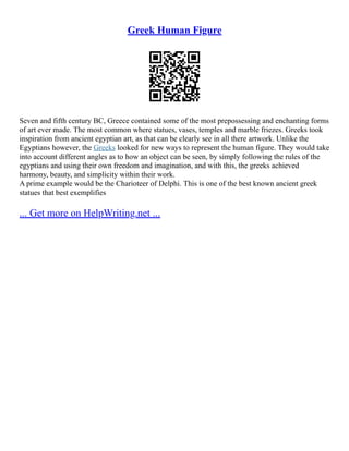 Greek Human Figure
Seven and fifth century BC, Greece contained some of the most prepossessing and enchanting forms
of art ever made. The most common where statues, vases, temples and marble friezes. Greeks took
inspiration from ancient egyptian art, as that can be clearly see in all there artwork. Unlike the
Egyptians however, the Greeks looked for new ways to represent the human figure. They would take
into account different angles as to how an object can be seen, by simply following the rules of the
egyptians and using their own freedom and imagination, and with this, the greeks achieved
harmony, beauty, and simplicity within their work.
A prime example would be the Charioteer of Delphi. This is one of the best known ancient greek
statues that best exemplifies
... Get more on HelpWriting.net ...
 