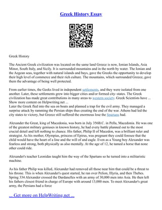 Greek History Essay
Greek History
The Ancient Greek civilization was located on the same land Greece is now, Ionian Islands, Asia
Minor, South Italy, and Sicily. It is surrounded mountains and in the north by water. The Ionian and
the Aegean seas, together with natural islands and bays, gave the Greeks the opportunity to develop
their high level of commerce and their rich culture. The mountains, which surrounded Greece, gave
them the advantage of being well protected.
From earlier times, the Geeks lived in independent settlements, and they were isolated from one
another. Later, these settlements grew into bigger cities and/or formed city–states. The Greek
civilization has made great contributions in many areas to western society. Greek Scientists have ...
Show more content on Helpwriting.net ...
Later the Greek fled into the sea on boats and planned a trap for the evil army. They managed a
surprise attack by ramming the Persian ships thus creating the end of the war. Athens had led the
city states to victory, but Greece still suffered the enormous lose the Spartans had.
Alexander the Great, king of Macedonia, was born in July 356B.C. in Pella, Macedonia. He was one
of the greatest military geniuses in known history, he had every battle planned out to the most
crucial detail and left nothing to chance. His father, Philip II of Macedon, was a brilliant ruler and
strategist. As his mother, Olympias, princess of Epirus, was pregnant they could foresee that the
child would have the heart of a line and the will of and eagle. Even as a Young boy Alexander was
fearless and strong, both physically as also mentally. At the age of 12, he tamed a horse that none
other could ride.
Alexander's teacher Leonidas taught him the way of the Spartans so he turned into a militaristic
machine.
As his father Philip was killed, Alexander had removed all those near him that could be a threat to
his throne. This is when Alexander's quest started, he ran over Pelion, Illyria, and then Thebes.
Spring 334 Alexander crossed the Dardanelles with an army of 30,000 men into Asia. He then left
his fathers closest friend in charge of Europe with around 13,000 men. To meet Alexander's great
army, the Persians had a force
... Get more on HelpWriting.net ...
 