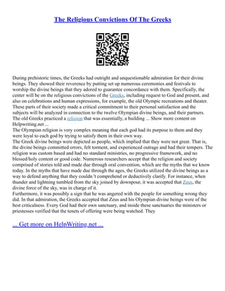 The Religious Convictions Of The Greeks
During prehistoric times, the Greeks had outright and unquestionable admiration for their divine
beings. They showed their reverence by putting set up numerous ceremonies and festivals to
worship the divine beings that they adored to guarantee concordance with them. Specifically, the
center will be on the religious convictions of the Greeks, including request to God and present, and
also on celebrations and human expressions, for example, the old Olympic recreations and theater.
These parts of their society made a critical commitment to their personal satisfaction and the
subjects will be analyzed in connection to the twelve Olympian divine beings, and their partners.
The old Greeks practiced a religion that was essentially, a building ... Show more content on
Helpwriting.net ...
The Olympian religion is very complex meaning that each god had its purpose to them and they
were loyal to each god by trying to satisfy them in their own way.
The Greek divine beings were depicted as people, which implied that they were not great. That is,
the divine beings committed errors, felt torment, and experienced outrage and had their tempers. The
religion was custom based and had no standard ministries, no progressive framework, and no
blessed/holy content or good code. Numerous researchers accept that the religion and society
comprised of stories told and made due through oral convention, which are the myths that we know
today. In the myths that have made due through the ages, the Greeks utilized the divine beings as a
way to defend anything that they couldn 't comprehend or deductively clarify. For instance, when
thunder and lightning tumbled from the sky joined by downpour, it was accepted that Zeus, the
divine force of the sky, was in charge of it.
Furthermore, it was possibly a sign that he was angered with the people for something wrong they
did. In that admiration, the Greeks accepted that Zeus and his Olympian divine beings were of the
best criticalness. Every God had their own sanctuary, and inside these sanctuaries the ministers or
priestesses verified that the tenets of offering were being watched. They
... Get more on HelpWriting.net ...
 