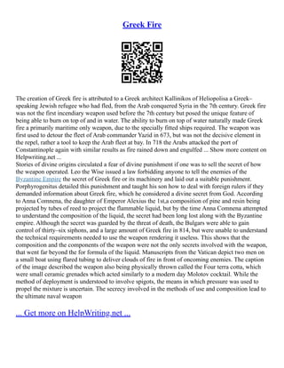 Greek Fire
The creation of Greek fire is attributed to a Greek architect Kallinikos of Heliopolisa a Greek–
speaking Jewish refugee who had fled, from the Arab conquered Syria in the 7th century. Greek fire
was not the first incendiary weapon used before the 7th century but posed the unique feature of
being able to burn on top of and in water. The ability to burn on top of water naturally made Greek
fire a primarily maritime only weapon, due to the specially fitted ships required. The weapon was
first used to detour the fleet of Arab commander Yazid in 673, but was not the decisive element in
the repel, rather a tool to keep the Arab fleet at bay. In 718 the Arabs attacked the port of
Constantinople again with similar results as fire rained down and engulfed ... Show more content on
Helpwriting.net ...
Stories of divine origins circulated a fear of divine punishment if one was to sell the secret of how
the weapon operated. Leo the Wise issued a law forbidding anyone to tell the enemies of the
Byzantine Empire the secret of Greek fire or its machinery and laid out a suitable punishment.
Porphyrogenitus detailed this punishment and taught his son how to deal with foreign rulers if they
demanded information about Greek fire, which he considered a divine secret from God. According
to Anna Comnena, the daughter of Emperor Alexius the 1st,a composition of pine and resin being
projected by tubes of reed to project the flammable liquid, but by the time Anna Comnena attempted
to understand the composition of the liquid, the secret had been long lost along with the Byzantine
empire. Although the secret was guarded by the threat of death, the Bulgars were able to gain
control of thirty–six siphons, and a large amount of Greek fire in 814, but were unable to understand
the technical requirements needed to use the weapon rendering it useless. This shows that the
composition and the components of the weapon were not the only secrets involved with the weapon,
that went far beyond the for formula of the liquid. Manuscripts from the Vatican depict two men on
a small boat using flared tubing to deliver clouds of fire in front of oncoming enemies. The caption
of the image described the weapon also being physically thrown called the Four terra cotta, which
were small ceramic grenades which acted similarly to a modern day Molotov cocktail. While the
method of deployment is understood to involve spigots, the means in which pressure was used to
propel the mixture is uncertain. The secrecy involved in the methods of use and composition lead to
the ultimate naval weapon
... Get more on HelpWriting.net ...
 