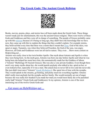 The Greek Gods: The Ancient Greek Religion
Books, movies, poems, plays, and stories have all been made about the Greek Gods. These things
weren't made just for entertainment, this was the ancient Greece religion. There were twelve of these
Gods and Goddesses and they were all in charge of something. The people of Greece probably came
up with this religion because of it being so long ago, they didn't have the knowledge that we have
now, they came up with this to explain the things that they couldn't explain. For example storms,
they believed that every time that there was a storm that it meant that Zeus, God of the skies, was
upset or angry. Tsunamis, was when they believed Poseidon, the God of the seas, was angry.
However, all Gods and Goddesses were not all tied to nature. They even ... Show more content on
Helpwriting.net ...
Artemis was really close to her twin brother Apollo. One myth about Artemis and Apollo is when
they were being born. As the myth goes, Artemis was born one day before Apollo and when he was
being born she helped her mom have him, this automatically made her the Goddess of labour
("Artemis" Mythology Of Ancient Greece). She was also a very private Goddess. Even though there
aren't very many myths about her, she would punish anybody who talked to her, spied on her, or
even looked at her, especially if it was a man. She asked Zeus to never fall in love and she never did.
She just didn't trust men ("Artemis" Greek Mythology). She spent lots of time with the nymphs.
They would splash in the streams, go hunting, and pretty much do everything together. Artemis
didn't really trust anybody but the nymphs and her family. She would normally act out of anger
because she was really hot–headed if you made her mad you would most likely die or be punished
really bad("Artemis" Greek Gods and Goddesses). In my opinion, Artemis is one of the most
interesting out of the twelve Greek Gods and
... Get more on HelpWriting.net ...
 
