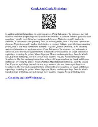 Greek And Greek Mythology
Select the sentence that contains no semicolon errors. (Note that some of the sentences may not
require a semicolon.) Mythology usually deals with divinities; in contrast, folktales generally focus
on ordinary people, even if they have supernatural elements. Mythology usually deals with
divinities, in contrast folktales generally focus on ordinary people, even if they have supernatural
elements. Mythology usually deals with divinities, in contrast; folktales generally focus on ordinary
people, even if they have supernatural elements. Flag this Question Question 2 1 pts Select the
sentence that contains no semicolon errors. (Note that some of the sentences may not require a
semicolon.) The four mythologies that have influenced European culture are Greek and Roman
mythology, involving the gods of Mount Olympus, Mesopotamian mythology, from the Middle
East, Egyptian mythology, in which the sun plays a central role, and Norse mythology from
Scandinavia. The four mythologies that have influenced European culture are Greek and Roman
mythology, involving the gods of Mount Olympus; Mesopotamian mythology, from the Middle
East; Egyptian mythology, in which the sun plays a central role, and Norse mythology from
Scandinavia. The four mythologies that have influenced European culture are Greek and Roman
mythology, involving the gods of Mount Olympus; Mesopotamian mythology, from the Middle
East; Egyptian mythology, in which the sun plays a central role; and Norse mythology from
... Get more on HelpWriting.net ...
 
