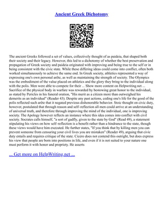 Ancient Greek Dichotomy
The ancient Greeks followed a set of values, collectively thought of as paideia, that shaped both
their society and their legacy. However, this led to a dichotomy of whether the best preservation and
propagation of Greek society and paideia originated with improving and being true to the self or in
being consistent with the civic state. While these differing ideas could come into conflict, often both
worked simultaneously to achieve the same end. In Greek society, athletics represented a way of
expressing one's own personal arête, as well as maintaining the strength of society. The Olympics
was the embodiment of the value placed on athletics and the glory they bring to the individual along
with the polis. Men were able to compete for their ... Show more content on Helpwriting.net ...
Sacrifice of the physical body in warfare was rewarded by bestowing great honor to the individual,
as stated by Pericles in his funeral oration, "His merit as a citizen more than outweighed his
demerits as an individual" (Reader 43). Despite any past actions, ceding one's life for the good of the
polis reflected such arête that it negated previous dishonorable behavior. Stoic thought on civic duty,
however, postulated that through reason and self–reflection all men could arrive at an understanding
of universal truth, and therefore through improving the mind of the individual, one is improving
society. The Apology however reflects an instance where this idea comes into conflict with civil
society. Socrates calls himself, "a sort of gadfly, given to the state by God" (Read 49), a statement
stipulating his views on how self–reflection is a benefit rather than a hindrance to the state, though
these views would have him executed. He further states, "If you think that by killing men you can
prevent someone from censuring your civil lives you are mistaken" (Reader 49), arguing that civic
duty entails and requires critique of the state. Cicero does not contend this outright, but does express
his view that people are born into positions in life, and even if it is not suited to your nature one
must perform it with honor and propriety. He asserts
... Get more on HelpWriting.net ...
 