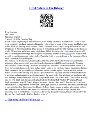 Greek Values In The Odyssey
Ryan Hartman
Ms. Dixon
Freshman English 6
3 March 2015 The Cunning Way
Greek values, originating in Ancient Greece, were widely celebrated by the Greeks. These values
were commonly used and recognized in century–old myths. In some myths, heroes would often use
values while performing heroic actions. These values still alive today in many different ways and
are present in American culture. They appear in pop culture, everyday life, warfare and the business
world. Although the value's meaning might have shifted from when they originated, they are still
true to their original meanings. Mythological values used by the Ancient Greeks have lived on and
are still present in American culture today. Precisely, Guile is seen and used in the business ... Show
more content on Helpwriting.net ...
In a popular TV drama series, Breaking Bad, the main character Walter White uses guile to his
advantage when an extremely powerful drug lord threatens to kill him and his family. The drug
lord's name is Gustavo Fring. Gustavo is in charge of a successful fast food chain that serves as a
front for his meth business. He also makes weekly visits to his old boss, Hector Salamanca. Because
Walt knows this, he goes to Hector Salamanca and they devise a plan. Because of their mutual
hatred toward Gustavo Fring, they devise a plan to kill him. He plants a bomb underneath Hector's
wheelchair and detonates it when Gustavo enters the room. After this, Walt and his family are safe
and no longer worry about their lives on a day–to–day basis. Since Walt tricks Gustavo into walking
into his own death trap, he uses guile effectively in Breaking Bad. Another TV drama, Dexter,
implements guile as well. Dexter Morgan, the main character, is a serial killer who works with the
Miami Police. A sergeant that works with Dexter, Sgt. Doakes, is suspicious and thinks something is
wrong with him. For this reason, Sgt. Doakes follows Dexter around to gather information on him.
Dexter knows this and sets up a trap to incriminate Sgt. Doakes. He tricks Sgt. Doakes into
assaulting him in front of their coworkers. After seeing this confrontation, the coworkers side with
Dexter. Everybody thinks that Sgt. Doakes is out of
... Get more on HelpWriting.net ...
 