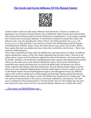 The Greek And Greek Influence Of The Roman Empire
Another empire would soon take many influences from the Greeks. In Rome, an empire was
beginning to rise. Roman civilization had its roots in Hellenistic culture because they idolized them.
They borrowed and enhanced upon the Greek intellectual accomplishments. As the empire expanded
this would become increasingly important. As the Romans continued to expand their empire and
influence, they were also spreading the culture of those who influenced them–the Greeks. The
Roman Empire at their peak had a vast control over much of the Mediterranean and into Europe–
controlling much of Britain, Spain, France, the North African coast, much of Asia minor. Within
these regions they had vast numbers provinces where they would allow rule the local ... Show more
content on Helpwriting.net ...
These effects reached from China, India, the Middle East, and some portions of Africa. As different
regions adopted new aspects of life, they further implement that into their culture. Then the as the
culture grows, it grows with the influences adopted form that of the Romans–who borrowed it form
the Greeks. Similarly, with the Romans and Macedonians their conquest and implementation of their
culture was the main source of the spread of Hellenistic culture. However the combination of
controlling more regions and being more involved with global trade, the Romans were able to
further expand Greek influence than those before them. Soon the Roman Empire began to decline
and an even more impactful implementation of Greek culture began to arise in a region to the east.
As the Roman Empire fell and small Kingdoms began to arise throughout Europe, in a different
region of the world, an intellectual revolution began and flourished. During a period between the
eighth and ninth centuries, the Islamic world of the Middle East Experienced its "Golden Age". This
was a period of advancements in the sciences, astronomy, mathematics, and medicine. The main
source contributed to these advancements is from the Greeks. However this Golden Age may have
been delayed for many years if not for a man named Mamun. Mamun was a Caliph who would
... Get more on HelpWriting.net ...
 