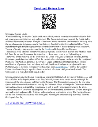 Greek And Roman Ideas
Greek and Roman Ideals
When considering the ancient Greek and Roman ideals you can see the distinct similarities in their
art, government, monotheism, and architecture. The Romans duplicated many of the Greek styles
and modified them to suit their lifestyles. Greece and Rome influences can be seen in art today with
the use of concepts, techniques, and styles that were founded by the Greek classical ideal. These
include techniques for carving sculptures and the construction of massive metropolitan structures.
The use of the city–state was invented by the Greeks and followed by the Romans.
The Romans were admirers of the Greek artistic style and this shows in their art and what has been
left from the ancient Roman era for us to view. ... Show more content on Helpwriting.net ...
The Greeks are responsible for the creation of the Doric, Ionic, and Corinthian columns, but the
Roman's expanded on this and modified the capitals. Greek influence can be seen in the creation of
Pantheon. The Pantheon combines the styles of Greek and Roman architectural styles with its
combination of post and lintel and dome and arch. Inside the Pantheon are sculptures like the
Parthenon, and is the most well preserved buildings from ancient Rome. The Pont du Guard in
France remains the largest aqueduct in the world and after over 2000 years it still stands. The
Colosseum is in ruins, but it still stands today.
Greek democracy and the Roman republic are similar in that they both give power to the people and
elect officials by letting the people vote. The Greek city–states were united by force through the
invasions of the Macedonians and then by the Romans. The Romans then carried on the city–state
format and were themselves invaded later by the Germanic tribes. Although the Greeks and Romans
were defeated their political ideal remains and is still in use by some democracies in the West.
The monotheism of the Greek belief system was the format for the Roman belief system. Their gods
were celebrated and revered by festivals and games being held in their honor. The Greek influence
can be seen in the Roman culture with their gods. Roman gods are essentially borrowed from the
Greek gods, but they
... Get more on HelpWriting.net ...
 