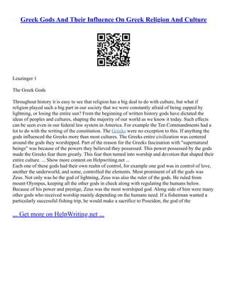 Greek Gods And Their Influence On Greek Religion And Culture
Leuzinger 1
The Greek Gods
Throughout history it is easy to see that religion has a big deal to do with culture, but what if
religion played such a big part in our society that we were constantly afraid of being zapped by
lightning, or losing the entire sun? From the beginning of written history gods have dictated the
ideas of peoples and cultures, shaping the majority of our world as we know it today. Such effects
can be seen even in our federal law system in America. For example the Ten Commandments had a
lot to do with the writing of the constitution. The Greeks were no exception to this. If anything the
gods influenced the Greeks more than most cultures. The Greeks entire civilization was centered
around the gods they worshipped. Part of the reason for the Greeks fascination with "supernatural
beings" was because of the powers they believed they possessed. This power possessed by the gods
made the Greeks fear them greatly. This fear then turned into worship and devotion that shaped their
entire culture. ... Show more content on Helpwriting.net ...
Each one of these gods had their own realm of control, for example one god was in control of love,
another the underworld, and some, controlled the elements. Most prominent of all the gods was
Zeus. Not only was he the god of lightning, Zeus was also the ruler of the gods. He ruled from
mount Olympus, keeping all the other gods in check along with regulating the humans below.
Because of his power and prestige, Zeus was the most worshiped god. Along side of him were many
other gods who received worship mainly depending on the humans need. If a fisherman wanted a
particularly successful fishing trip, he would make a sacrifice to Poseidon, the god of the
... Get more on HelpWriting.net ...
 