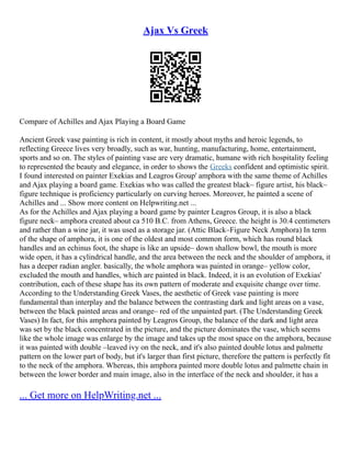 Ajax Vs Greek
Compare of Achilles and Ajax Playing a Board Game
Ancient Greek vase painting is rich in content, it mostly about myths and heroic legends, to
reflecting Greece lives very broadly, such as war, hunting, manufacturing, home, entertainment,
sports and so on. The styles of painting vase are very dramatic, humane with rich hospitality feeling
to represented the beauty and elegance, in order to shows the Greeks confident and optimistic spirit.
I found interested on painter Exekias and Leagros Group' amphora with the same theme of Achilles
and Ajax playing a board game. Exekias who was called the greatest black– figure artist, his black–
figure technique is proficiency particularly on curving heroes. Moreover, he painted a scene of
Achilles and ... Show more content on Helpwriting.net ...
As for the Achilles and Ajax playing a board game by painter Leagros Group, it is also a black
figure neck– amphora created about ca 510 B.C. from Athens, Greece. the height is 30.4 centimeters
and rather than a wine jar, it was used as a storage jar. (Attic Black–Figure Neck Amphora) In term
of the shape of amphora, it is one of the oldest and most common form, which has round black
handles and an echinus foot, the shape is like an upside– down shallow bowl, the mouth is more
wide open, it has a cylindrical handle, and the area between the neck and the shoulder of amphora, it
has a deeper radian angler. basically, the whole amphora was painted in orange– yellow color,
excluded the mouth and handles, which are painted in black. Indeed, it is an evolution of Exekias'
contribution, each of these shape has its own pattern of moderate and exquisite change over time.
According to the Understanding Greek Vases, the aesthetic of Greek vase painting is more
fundamental than interplay and the balance between the contrasting dark and light areas on a vase,
between the black painted areas and orange– red of the unpainted part. (The Understanding Greek
Vases) In fact, for this amphora painted by Leagros Group, the balance of the dark and light area
was set by the black concentrated in the picture, and the picture dominates the vase, which seems
like the whole image was enlarge by the image and takes up the most space on the amphora, because
it was painted with double –leaved ivy on the neck, and it's also painted double lotus and palmette
pattern on the lower part of body, but it's larger than first picture, therefore the pattern is perfectly fit
to the neck of the amphora. Whereas, this amphora painted more double lotus and palmette chain in
between the lower border and main image, also in the interface of the neck and shoulder, it has a
... Get more on HelpWriting.net ...
 
