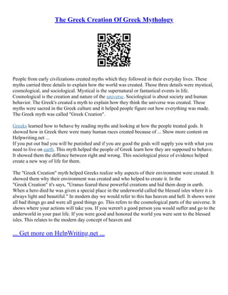 The Greek Creation Of Greek Mythology
People from early civilizations created myths which they followed in their everyday lives. These
myths carried three details to explain how the world was created. Those three details were mystical,
cosmological, and sociological. Mystical is the supernatural or fantastical events in life.
Cosmological is the creation and nature of the universe. Sociological is about society and human
behavior. The Greek's created a myth to explain how they think the universe was created. These
myths were sacred in the Greek culture and it helped people figure out how everything was made.
The Greek myth was called "Greek Creation".
Greeks learned how to behave by reading myths and looking at how the people treated gods. It
showed how in Greek there were many human races created because of ... Show more content on
Helpwriting.net ...
If you put out bad you will be punished and if you are good the gods will supply you with what you
need to live on earth. This myth helped the people of Greek learn how they are supposed to behave.
It showed them the diffence between right and wrong. This sociological piece of evidence helped
create a new way of life for them.
The "Greek Creation" myth helped Greeks realize why aspects of their environment were created. It
showed them why their environment was created and who helped to create it. In the
"Greek Creation" it's says, "Uranus feared these powerful creations and hid them deep in earth.
When a hero died he was given a special place in the underworld called the blessed isles where it is
always light and beautiful." In modern day we would refer to this has heaven and hell. It shows were
all bad things go and were all good things go. This refers to the cosmological parts of the universe. It
shows where your actions will take you. If you weren't a good person you would suffer and go to the
underworld in your past life. If you were good and honored the world you were sent to the blessed
isles. This relates to the modern day concept of heaven and
... Get more on HelpWriting.net ...
 