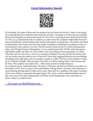 Greek Informative Speech
Hi everybody, My name is Mary and I am going to be your docent for the day. Today we are going
to be learning about two different kinds of ancient artwork. I am going to be showing you examples
from ancient Egyptian art and ancient Greek art. First off we are going to learn about ancient Greek
art. The Greeks mastered the idea of sculpture, in earlier times the sculptures looked fake but by the
classical period they started looking more natural with realistic–looking faces. The Greeks also liked
to make pottery out of stone and clay, they usually would have mythological or religious scenes on
them and grew more realistic over time. The first ancient Greek art that we will be learning about
today is the Winged Victory of Samothrace. It was created around 220–185 BC made from parian
and rhodian marble. On April 15, 1863 workers were excavating and uncovered parts of a statue.
They then sent it to the Louvre, where it is currently on display.You can't tell from the picture, but
can you believe that this statue is over 18 feet tall!! It has been suggested that she was once holding
something in her right hand, such as a trumpet, wreath, or a fillet. The base of the sculpture is made
up of 23 blocks of marble. The next piece of art that we will be learning about is the Laocoon and
his Sons. This sculpture was made in the ... Show more content on Helpwriting.net ...
Its is made of stucco–coated limestone. The bust is 3300 years old and was found by excavators on
December 6,1912. Next is a piece of art called Pallete of King Namer. The back of the palette has a
scene showing the king about to strike down a foe, whose hair he is grabbing. The king is wearing a
white crown which is associated with upper Egypt. The victim is shown naked kneeling in front of
him, arms close to his body indicating he was bound. In the background in the scene there is a
falcon, which is a symbol of the
... Get more on HelpWriting.net ...
 