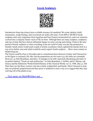 Greek Sculptors
Introduction Stone has always been a reliable resource for mankind. We create shelters, build
monuments, sculpt feelings, and even brush our teeth with stone. From 800 to 300 BCE Greek
sculpture took early inspiration from Egyptian and Near Eastern monumental art, and over centuries
evolved into a uniquely Greek vision of the art form. Although there are many sculptors, sculptures,
and eras of time that have had an influential impact on stone carving and cutting, I believe the time
period of Greek sculpture is when everything in the art world of stone was put into perspective,
literally. Greek artists would reach a peak of artistic excellence which captured the human form in a
way never before seen and which would be much copied. Greek sculptors ... Show more content on
Helpwriting.net ...
The former could be Zeus or Poseidon and is a transitional piece between Archaic and Classical art
as the figure is extremely life–like, but the proportions are not exact (e.g. the limbs are extended).
However, as John Boardman, describes, 'It manages to be both vigorously threatening and static in
its perfect balance'."Greek art and architecture," in John Boardman, J. Griffin, and O. Murray, eds.
Greece and the Hellenistic World (Oxford History of the Classical World, vol. I), 1988, illus. p. 284.
Then there are the Riace warriors who have finely sculpted hair and beards. More Classical in style,
they are perfectly proportioned and their poise is rendered in such a way as to suggest that they may
well step off of the plinth at any
... Get more on HelpWriting.net ...
 