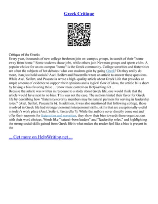 Greek Critique
Critique of the Greeks
Every year, thousands of new college freshmen join on–campus groups, in search of their "home
away from home." Some students chose jobs, while others join Newman groups and sports clubs. A
popular choice for an on–campus "home" is the Greek community. College sororities and fraternities
are often the subjects of hot debates: what can students gain by going Greek? Do they really do
more, than just hold socials? Asel, Seifert and Pascerella wrote an article to answer these questions.
While Asel, Seifert, and Pascarella wrote a high–quality article about Greek Life that provides an
ample amount of evidence to support their opinions and a logical flow of ideas, the article falls short
by having a bias favoring these ... Show more content on Helpwriting.net ...
Because the article was written in response to a study about Greek life, one would think that the
article would have next to no bias. This was not the case. The authors hinted their favor for Greek
life by describing how "fraternity/sorority members may be natural partners for serving in leadership
roles," (Asel, Seifert, Pascarella 6). In addition, it was also mentioned that following college, those
involved in Greek life had stronger personal/interpersonal skills, skills that are exceptionally useful
in today's work place (Asel, Seifert, Pascarella 7). While the authors never directly come out and
offer their supports for fraternities and sororities, they show their bias towards these organizations
with their word choices. Words like "natural–born leaders" and "leadership roles," and highlighting
the strong social skills gained from Greek life is what makes the reader feel like a bias is present in
the
... Get more on HelpWriting.net ...
 