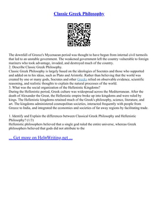 Classic Greek Philosophy
The downfall of Greece's Mycenaean period was thought to have begun from internal civil turmoils
that led to an unstable government. The weakened government left the country vulnerable to foreign
mariners who took advantage, invaded, and destroyed much of the country.
2. Describe Classic Greek Philosophy.
Classic Greek Philosophy is largely based on the ideologies of Socrates and those who supported
and added on to his ideas, such as Plato and Aristotle. Rather than believing that the world was
created by one or many gods, Socrates and other Greeks relied on observable evidence, scientific
reasoning, and realistic thoughts to explain the natural processes of the world.
3. What was the social organization of the Hellenistic Kingdoms?
During the Hellenistic period, Greek culture was widespread across the Mediterranean. After the
death of Alexander the Great, the Hellenistic empire broke up into kingdoms and were ruled by
kings. The Hellenistic kingdoms retained much of the Greek's philosophy, science, literature, and
art. The kingdoms administered cosmopolitan societies, interacted frequently with people from
Greece to India, and integrated the economies and societies of far away regions by facilitating trade.
1. Identify and Explain the differences between Classical Greek Philosophy and Hellenistic
Philosophy? (1/3)
Hellenistic philosophers believed that a single god ruled the entire universe, whereas Greek
philosophers believed that gods did not attribute to the
... Get more on HelpWriting.net ...
 