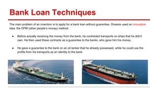 Bank Loan Techniques
The main problem of an invention is to apply for a bank loan without guaranties. Onassis used an innovative
idea, the OPM (other people’s money) method.
● Before actually receiving the money from the bank, he contracted transports on ships that he didn't
own. He then used these contracts as a guarantee to the banks, who gave him his money.
● He gave a guarantee to the bank on an oil tanker that he already possessed, while he could use the
profits from his transports as an identity to the bank.
 