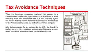 Tax Avoidance Techniques
When the American companies chartered their vessels to a
Panamanian company that eventually subchartered them to an oil
company which sent the charter fees to a third operating agent,
this meant that the income from the chartering was not received
by the American companies, but by the Panamanian company
After being accused for tax evasion by the U.S, he found the
perfect place for his companies, Monte Carlo of Monaco. Monaco
was a tax-haven, no income taxes, personal or corporate
 