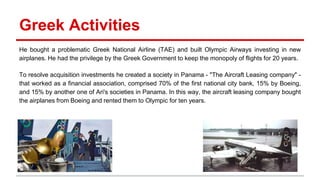 Greek Activities
He bought a problematic Greek National Airline (TAE) and built Olympic Airways investing in new
airplanes. He had the privilege by the Greek Government to keep the monopoly of flights for 20 years.
To resolve acquisition investments he created a society in Panama - "The Aircraft Leasing company" -
that worked as a financial association, comprised 70% of the first national city bank, 15% by Boeing,
and 15% by another one of Ari's societies in Panama. In this way, the aircraft leasing company bought
the airplanes from Boeing and rented them to Olympic for ten years.
 