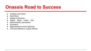 Onassis Road to Success
● Ambition and Vision
● Hard Work
● Quality of Services
● Watch… Read… Listen… Ask
● Determination, persuasion
● Innovation
● Right decisions at the right time
● The best defense is a good offense
 