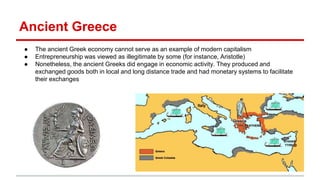 Ancient Greece
● The ancient Greek economy cannot serve as an example of modern capitalism
● Entrepreneurship was viewed as illegitimate by some (for instance, Aristotle)
● Nonetheless, the ancient Greeks did engage in economic activity. They produced and
exchanged goods both in local and long distance trade and had monetary systems to facilitate
their exchanges
 