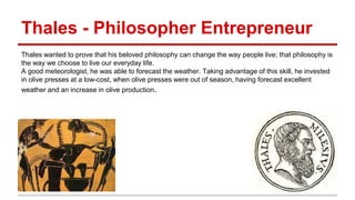 Thales - Philosopher Entrepreneur
Thales wanted to prove that his beloved philosophy can change the way people live; that philosophy is
the way we choose to live our everyday life.
A good meteorologist, he was able to forecast the weather. Taking advantage of this skill, he invested
in olive presses at a low-cost, when olive presses were out of season, having forecast excellent
weather and an increase in olive production.
 