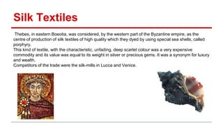 Silk Textiles
Thebes, in eastern Boeotia, was considered, by the western part of the Byzantine empire, as the
centre of production of silk textiles of high quality which they dyed by using special sea shells, called
porphyry.
This kind of textile, with the characteristic, unfading, deep scarlet colour was a very expensive
commodity and its value was equal to its weight in silver or precious gems. It was a synonym for luxury
and wealth.
Competitors of the trade were the silk-mills in Lucca and Venice.
 