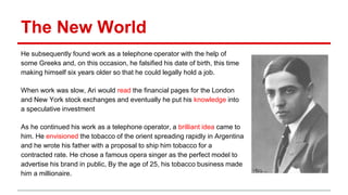 The New World
He subsequently found work as a telephone operator with the help of
some Greeks and, on this occasion, he falsified his date of birth, this time
making himself six years older so that he could legally hold a job.
When work was slow, Ari would read the financial pages for the London
and New York stock exchanges and eventually he put his knowledge into
a speculative investment
As he continued his work as a telephone operator, a brilliant idea came to
him. He envisioned the tobacco of the orient spreading rapidly in Argentina
and he wrote his father with a proposal to ship him tobacco for a
contracted rate. He chose a famous opera singer as the perfect model to
advertise his brand in public, By the age of 25, his tobacco business made
him a millionaire.
 