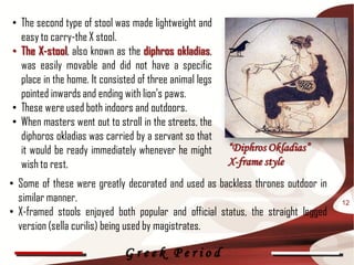 • The second type of stool was made lightweight and
  easy to carry-the X stool.
• The X-stool, also known as the diphros okladias,
  was easily movable and did not have a specific
  place in the home. It consisted of three animal legs
  pointed inwards and ending with lion's paws.
• These were used both indoors and outdoors.
• When masters went out to stroll in the streets, the
  diphoros okladias was carried by a servant so that
  it would be ready immediately whenever he might        “Diphros Okladias”
  wish to rest.                                          X-frame style
• Some of these were greatly decorated and used as backless thrones outdoor in
  similar manner.                                                                 12
• X-framed stools enjoyed both popular and official status, the straight legged
  version (sella curilis) being used by magistrates.

                              Greek Period
 