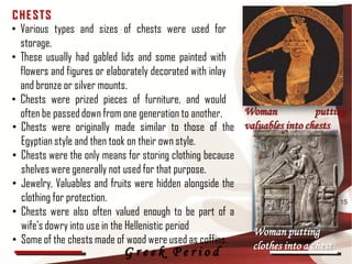 CHE STS
• Various types and sizes of chests were used for
  storage.
• These usually had gabled lids and some painted with
  flowers and figures or elaborately decorated with inlay
  and bronze or silver mounts.
• Chests were prized pieces of furniture, and would
  often be passed down from one generation to another.    Woman            putting
• Chests were originally made similar to those of the valuables into chests
  Egyptian style and then took on their own style.
• Chests were the only means for storing clothing because
  shelves were generally not used for that purpose.
• Jewelry, Valuables and fruits were hidden alongside the
  clothing for protection.                                                       15
• Chests were also often valued enough to be part of a
  wife's dowry into use in the Hellenistic period          Woman putting
• Some of the chests made of wood were used as coffins.    clothes into a chest
                           Greek Period
 