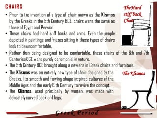 C H AI R S                                                       The Hard
• Prior to the invention of a type of chair known as the Klismos stiff back
  by the Greeks in the 5th Century BCE, chairs were the same as  Chair
  those of Egypt and Persian.
• These chairs had hard stiff backs and arms. Even the people
  depicted in paintings and friezes sitting in these types of chairs
  look to be uncomfortable.
• Rather than being designed to be comfortable, these chairs of the 6th and 7th
  Centuries BCE were purely ceremonial in nature.
• The 5th Century BCE brought along a new era in Greek chairs and furniture.
• The Klismos was an entirely new type of chair designed by the      The Klismos
  Greeks. It's smooth and flowing shape inspired cultures of the
  Middle Ages and the early 19th Century to revive the concept.
• The Klismos, used principally by women, was made with                            17

  delicately curved back and legs.

                           Greek Period
 