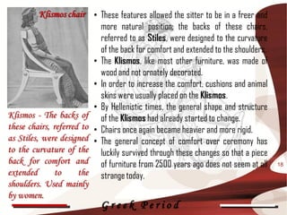 Klismos chair • These features allowed the sitter to be in a freer and
                            more natural position; the backs of these chairs,
                            referred to as Stiles, were designed to the curvature
                            of the back for comfort and extended to the shoulders.
                          • The Klismos, like most other furniture, was made of
                            wood and not ornately decorated.
                          • In order to increase the comfort, cushions and animal
                            skins were usually placed on the Klismos.
                          • By Hellenistic times, the general shape and structure
Klismos - The backs of of the Klismos had already started to change.
these chairs, referred to • Chairs once again became heavier and more rigid.
as Stiles, were designed • The general concept of comfort over ceremony has
to the curvature of the luckily survived through these changes so that a piece
back for comfort and of furniture from 2500 years ago does not seem at all           18
extended       to     the strange today.
shoulders. Used mainly
by women.
                             Greek Period
 
