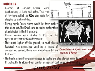 COUCHES
• Couches of ancient Greece were
  combinations of beds and sofas. This type
  of furniture, called the Kline, was made for
  sleeping as well as dining.
• During meals Greek diners would lie down rather
  than sit to eat. The Greek tend to recline rather than
  sit originated in the 6th century.
• Greek couches were similar to those of the
  Egyptians except for two differences.
• They stood higher off the ground, so much that a
  footstool was sometimes used as a means of
                                                         Sometimes a kline was used
  access; and second, there was a headboard but no
                                                         even on a horse
  footboard.                                                                      19

• The height allowed for easier access to tables and also allowed room beneath to
  fit tables. The headboard was used as a means of back support while eating.
                           Greek Period
 