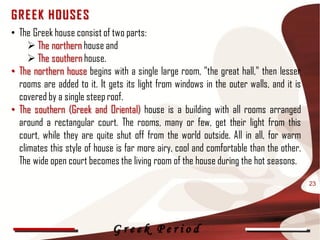 G R E E K HOUSE S
• The Greek house consist of two parts:
      The northern house and
      The southern house.
• The northern house begins with a single large room, "the great hall," then lesser
  rooms are added to it. It gets its light from windows in the outer walls, and it is
  covered by a single steep roof.
• The southern (Greek and Oriental) house is a building with all rooms arranged
  around a rectangular court. The rooms, many or few, get their light from this
  court, while they are quite shut off from the world outside. All in all, for warm
  climates this style of house is far more airy, cool and comfortable than the other.
  The wide open court becomes the living room of the house during the hot seasons.

                                                                                        23




                             Greek Period
 