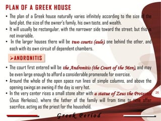 P L AN OF A G R E E K HOUSE
• The plan of a Greek house naturally varies infinitely according to the size of the
  land plot, the size of the owner's family, his own taste, and wealth.
• It will usually be rectangular, with the narrower side toward the street; but this is
  not invariable.
• In the larger houses there will be two courts (aule), one behind the other, and
  each with its own circuit of dependent chambers.
  AN D R O N I T I S
• The court first entered will be the Andronitis (the Court of the Men), and may
  be even large enough to afford a considerable promenade for exercise.
• Around the whole of the open space run lines of simple columns, and above the
  opening swings an awning if the day is very hot.
• In the very center rises a small stone alter with a statue of Zeus the Protector        26

  (Zeus Herkeios), where the father of the family will from time to time offer
  sacrifice, acting as the priest for the household.
                              Greek Period
 