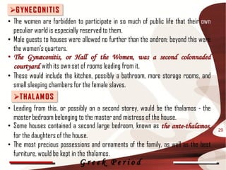 G YN E C O N I T I S
• The women are forbidden to participate in so much of public life that their own
  peculiar world is especially reserved to them.
• Male guests to houses were allowed no further than the andron; beyond this were
  the women's quarters.
• The Gynæconitis, or Hall of the Women, was a second colonnaded
  courtyard, with its own set of rooms leading from it.
• These would include the kitchen, possibly a bathroom, more storage rooms, and
  small sleeping chambers for the female slaves.
  T H AL A M O S
• Leading from this, or possibly on a second storey, would be the thalamos - the
  master bedroom belonging to the master and mistress of the house.
• Some houses contained a second large bedroom, known as the ante-thalamos,         29
  for the daughters of the house.
• The most precious possessions and ornaments of the family, as well as the best
  furniture, would be kept in the thalamos.
                            Greek Period
 