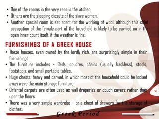 • One of the rooms in the very rear is the kitchen;
• Others are the sleeping closets of the slave women.
• Another special room is set apart for the working of wool, although this chief
  occupation of the female part of the household is likely to be carried on in the
  open inner court itself, if the weather is fine.
F UR NISHI NG S OF A G R E E K HOUSE
• These houses, even owned by the lordly rich, are surprisingly simple in their
  furnishings.
• The furniture includes - Beds, couches, chairs (usually backless), stools,
  footstools, and small portable tables.
• Huge chests, heavy and carved, in which most of the household could be locked
  away were the main storage furniture.
• Oriental carpets are often used as wall draperies or couch covers rather than      30
  upon the floors.
• There was a very simple wardrobe – or a chest of drawers for the storage of
  clothes.
                            Greek Period
 