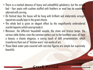 • There is a marked absence of heavy and unhealthful upholstery; but the simple
  bed - four posts with cushion stuffed with feathers or wool has its woodwork
  adorned with carving.
• On festival days the house will be hung with brilliant and elaborately wrought
  tapestries usually kept in the great chests.
• The whole bed is given an elegant effect by the magnificently embroidered
  scarlet tapestry which overspreads it.
• Moreover, the different household vessels, the stone and bronze lamps, the
  various table dishes, even the common pottery put to the humblest uses, all have
  a beauty, a chaste elegance, a saving touch of deft ornamentation, which
  transforms them out of "kitchen ware" into works of art.
• Those black water pots covered with red-clay figures are simple but supremely
  beautiful.
                                                                                     31




                             Greek Period
 