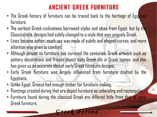ANC IE NT G R E E K F UR NIT UR E
• The Greek history of furniture can be traced back to the heritage of Egyptian
  furniture.
• The earliest Greek civilizations borrowed styles and ideas from Egypt, but by the
  Classical era, designs had subtly changed to a style that was uniquely Greek.
• Lines became softer, much use was made of subtle and elegant curves, and more
  attention was given to comfort.
• Although almost no furniture has survived the centuries, Greek artwork such as
  pottery decorations and friezes depict daily Greek life in Greek homes, and this
  has given us an accurate idea of early Greek furniture designs.
• Early Greek furniture was largely influenced from furniture crafted by the
  Egyptians.
• Unlike Egypt, Greece had enough timber for furniture making.
• Paintings created during that era depict furniture as unbending and rectangular.    5

• Furniture found during the classical Greek era differed little from that of early
  Greek furniture.
                            Greek Period
 